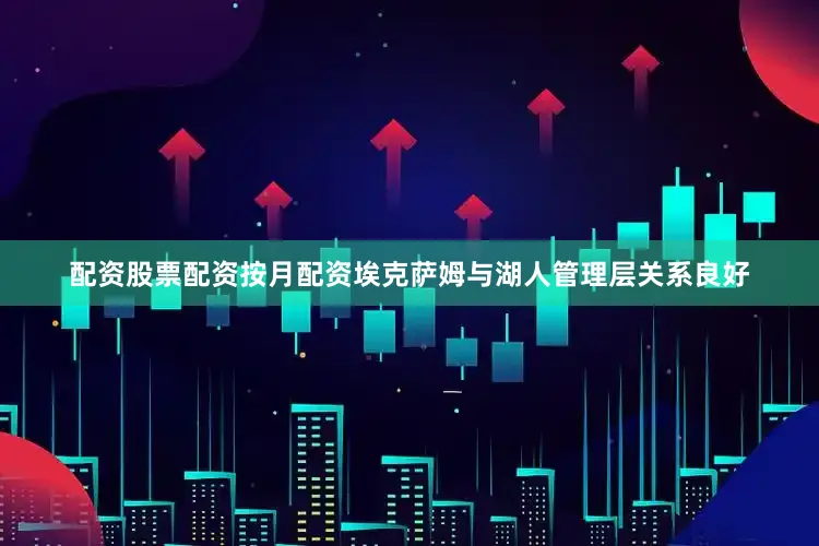 配资股票配资按月配资埃克萨姆与湖人管理层关系良好