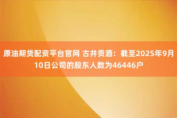原油期货配资平台官网 古井贡酒：截至2025年9月10日公司的股东人数为46446户