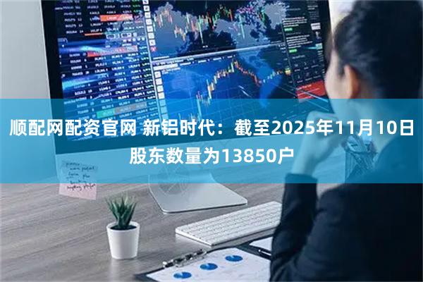 顺配网配资官网 新铝时代：截至2025年11月10日股东数量为13850户