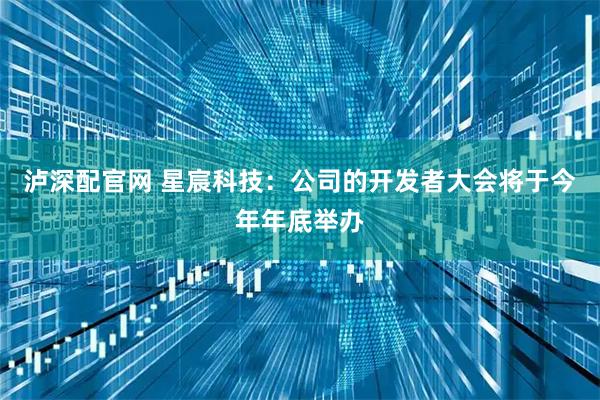 泸深配官网 星宸科技：公司的开发者大会将于今年年底举办