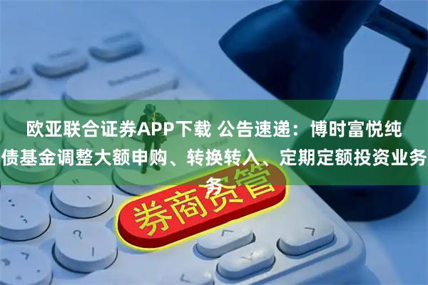 欧亚联合证券APP下载 公告速递：博时富悦纯债基金调整大额申购、转换转入、定期定额投资业务