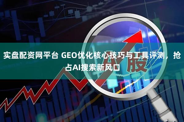 实盘配资网平台 GEO优化核心技巧与工具评测,抢占AI搜索新风口