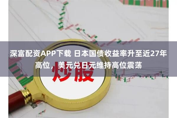 深富配资APP下载 日本国债收益率升至近27年高位,美元兑日元维持高位震荡