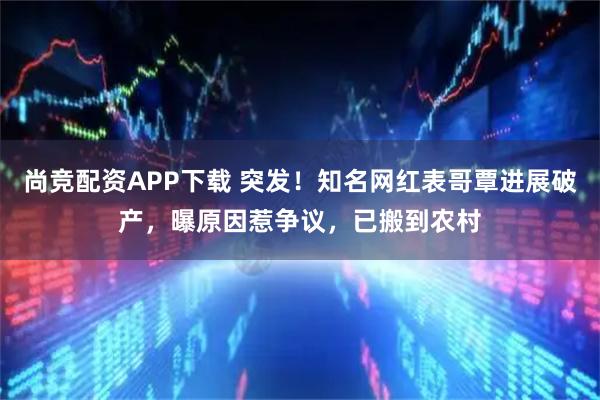 尚竞配资APP下载 突发！知名网红表哥覃进展破产，曝原因惹争议，已搬到农村