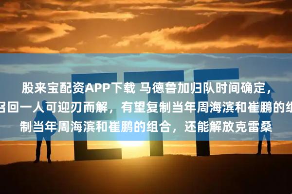 股来宝配资APP下载 马德鲁加归队时间确定，中场补强化为泡影，召回一人可迎刃而解，有望复制当年周海滨和崔鹏的组合，还能解放克雷桑