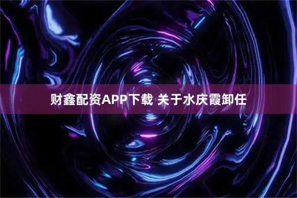 财鑫配资APP下载 关于水庆霞卸任