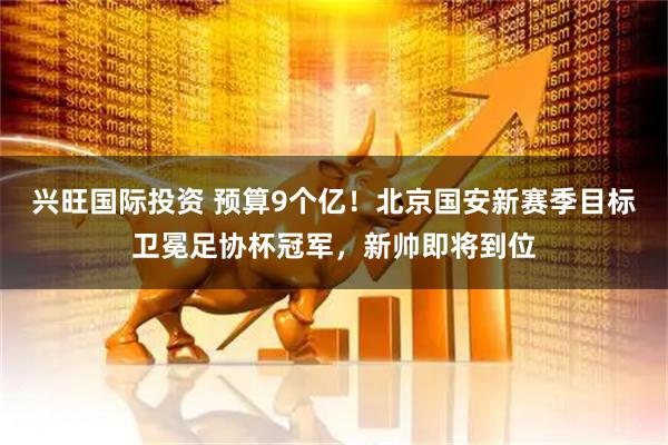 兴旺国际投资 预算9个亿！北京国安新赛季目标卫冕足协杯冠军，新帅即将到位