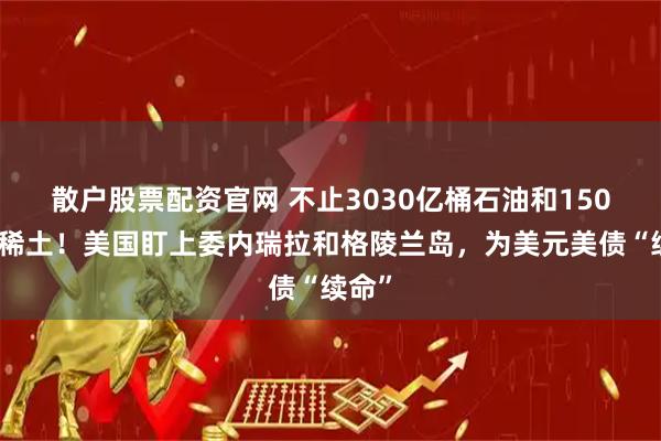 散户股票配资官网 不止3030亿桶石油和150万吨稀土！美国盯上委内瑞拉和格陵兰岛，为美元美债“续命”