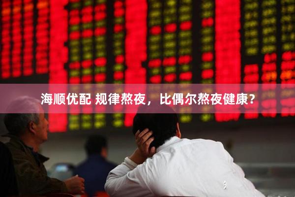 海顺优配 规律熬夜，比偶尔熬夜健康？