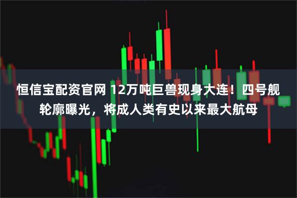 恒信宝配资官网 12万吨巨兽现身大连！四号舰轮廓曝光，将成人类有史以来最大航母