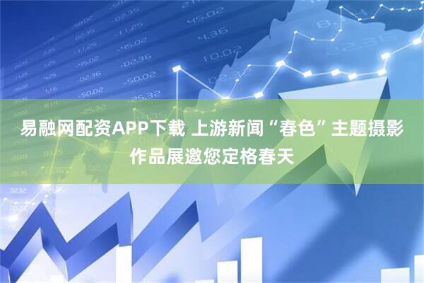 易融网配资APP下载 上游新闻“春色”主题摄影作品展邀您定格春天
