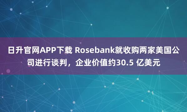日升官网APP下载 Rosebank就收购两家美国公司进行谈判，企业价值约30.5 亿美元