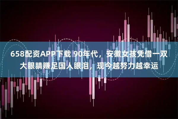 658配资APP下载 90年代，安徽女孩凭借一双大眼睛赚足国人眼泪，现今越努力越幸运