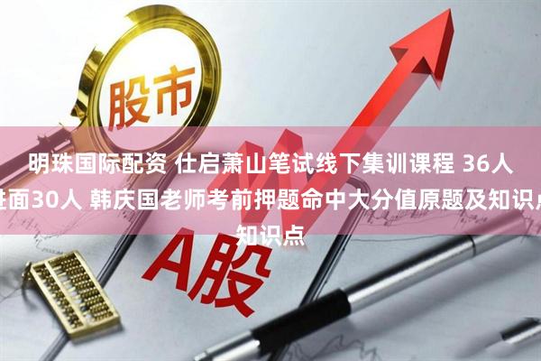 明珠国际配资 仕启萧山笔试线下集训课程 36人进面30人 韩庆国老师考前押题命中大分值原题及知识点