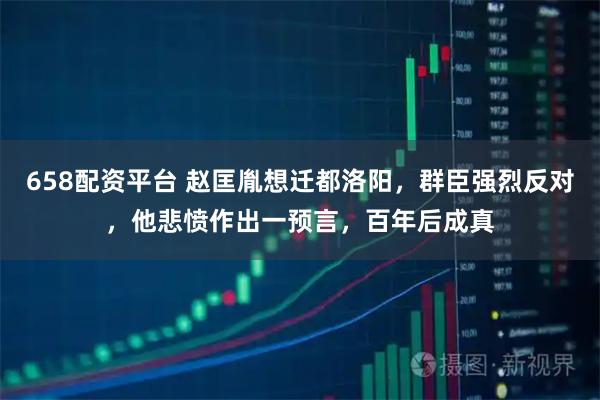 658配资平台 赵匡胤想迁都洛阳，群臣强烈反对，他悲愤作出一预言，百年后成真