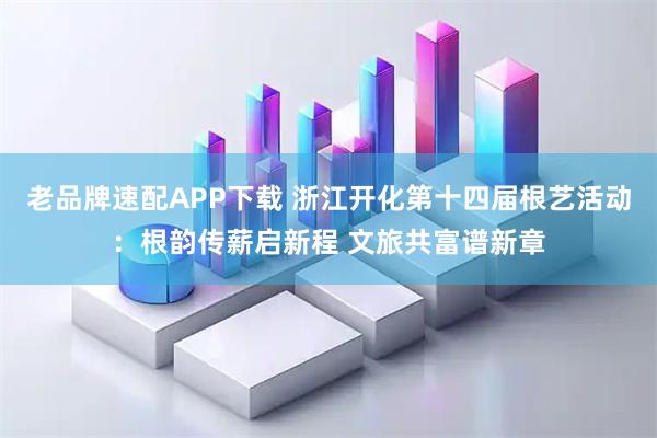 老品牌速配APP下载 浙江开化第十四届根艺活动：根韵传薪启新程 文旅共富谱新章