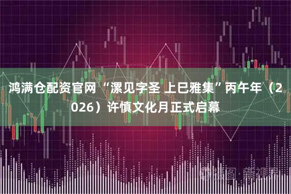 鸿满仓配资官网 “漯见字圣 上巳雅集”丙午年（2026）许慎文化月正式启幕