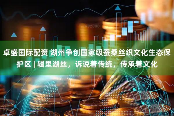 卓盛国际配资 湖州争创国家级蚕桑丝织文化生态保护区 | 辑里湖丝，诉说着传统，传承着文化