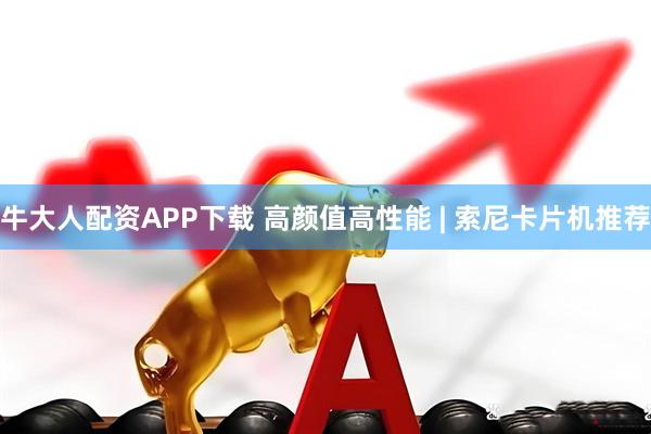 牛大人配资APP下载 高颜值高性能 | 索尼卡片机推荐