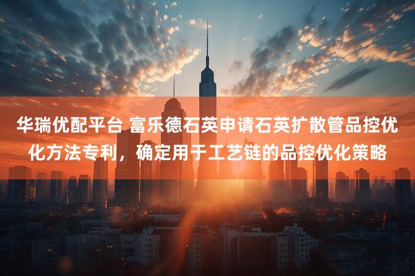 华瑞优配平台 富乐德石英申请石英扩散管品控优化方法专利，确定用于工艺链的品控优化策略