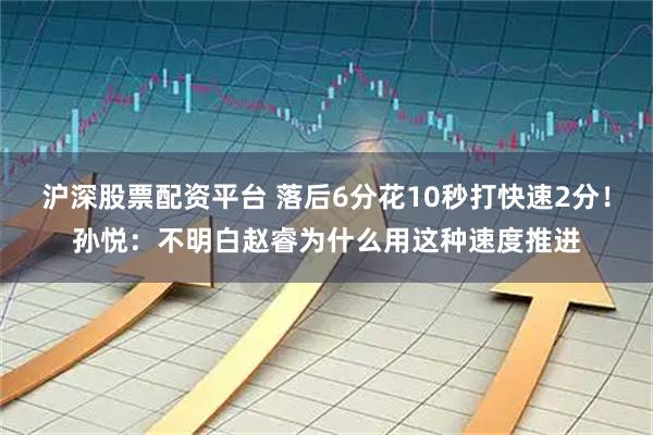 沪深股票配资平台 落后6分花10秒打快速2分！孙悦：不明白赵睿为什么用这种速度推进