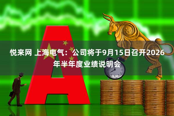 悦来网 上海电气：公司将于9月15日召开2026年半年度业绩说明会