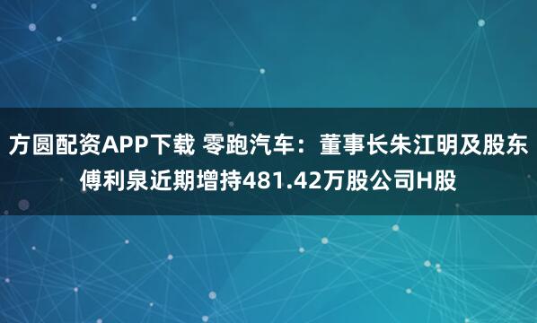 方圆配资APP下载 零跑汽车：董事长朱江明及股东傅利泉近期增持481.42万股公司H股
